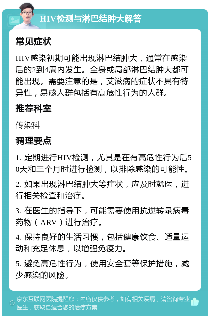 HIV检测与淋巴结肿大解答 常见症状 HIV感染初期可能出现淋巴结肿大，通常在感染后的2到4周内发生。全身或局部淋巴结肿大都可能出现。需要注意的是，艾滋病的症状不具有特异性，易感人群包括有高危性行为的人群。 推荐科室 传染科 调理要点 1. 定期进行HIV检测，尤其是在有高危性行为后50天和三个月时进行检测，以排除感染的可能性。 2. 如果出现淋巴结肿大等症状，应及时就医，进行相关检查和治疗。 3. 在医生的指导下，可能需要使用抗逆转录病毒药物（ARV）进行治疗。 4. 保持良好的生活习惯，包括健康饮食、适量运动和充足休息，以增强免疫力。 5. 避免高危性行为，使用安全套等保护措施，减少感染的风险。