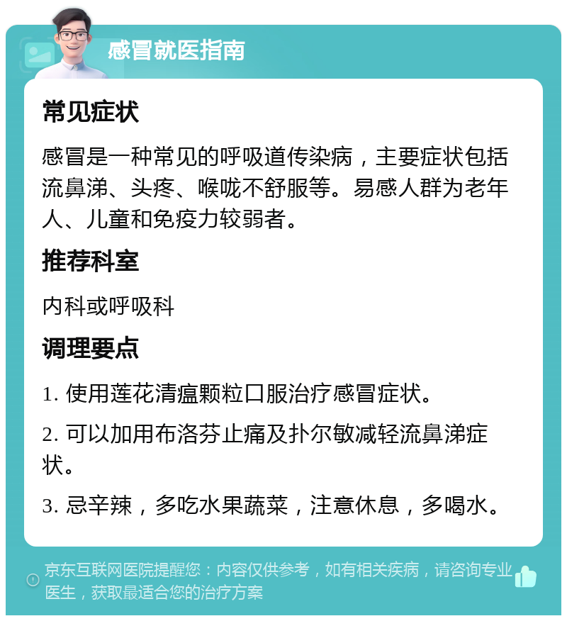 感冒就医指南 常见症状 感冒是一种常见的呼吸道传染病，主要症状包括流鼻涕、头疼、喉咙不舒服等。易感人群为老年人、儿童和免疫力较弱者。 推荐科室 内科或呼吸科 调理要点 1. 使用莲花清瘟颗粒口服治疗感冒症状。 2. 可以加用布洛芬止痛及扑尔敏减轻流鼻涕症状。 3. 忌辛辣，多吃水果蔬菜，注意休息，多喝水。