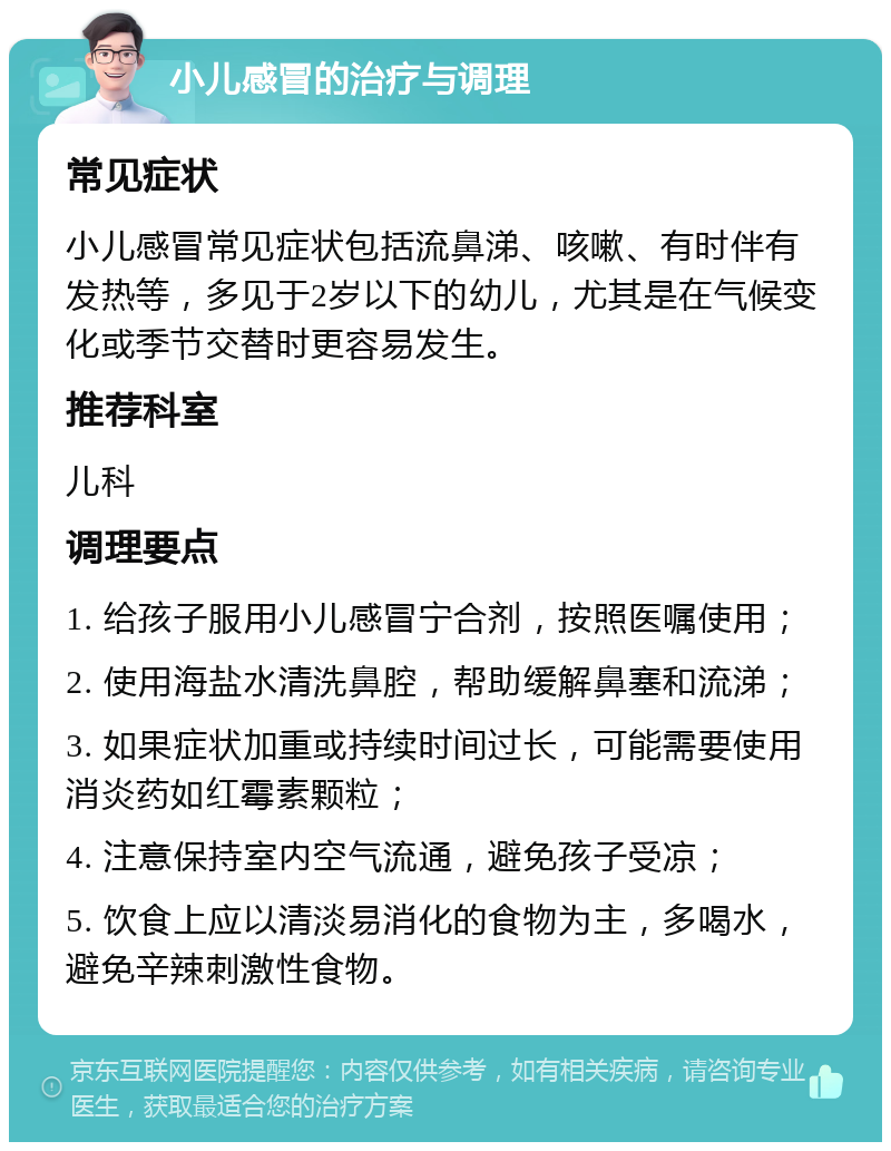 小儿感冒的治疗与调理 常见症状 小儿感冒常见症状包括流鼻涕、咳嗽、有时伴有发热等，多见于2岁以下的幼儿，尤其是在气候变化或季节交替时更容易发生。 推荐科室 儿科 调理要点 1. 给孩子服用小儿感冒宁合剂，按照医嘱使用； 2. 使用海盐水清洗鼻腔，帮助缓解鼻塞和流涕； 3. 如果症状加重或持续时间过长，可能需要使用消炎药如红霉素颗粒； 4. 注意保持室内空气流通，避免孩子受凉； 5. 饮食上应以清淡易消化的食物为主，多喝水，避免辛辣刺激性食物。