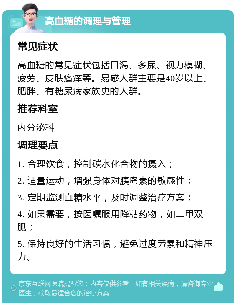 高血糖的调理与管理 常见症状 高血糖的常见症状包括口渴、多尿、视力模糊、疲劳、皮肤瘙痒等。易感人群主要是40岁以上、肥胖、有糖尿病家族史的人群。 推荐科室 内分泌科 调理要点 1. 合理饮食，控制碳水化合物的摄入； 2. 适量运动，增强身体对胰岛素的敏感性； 3. 定期监测血糖水平，及时调整治疗方案； 4. 如果需要，按医嘱服用降糖药物，如二甲双胍； 5. 保持良好的生活习惯，避免过度劳累和精神压力。