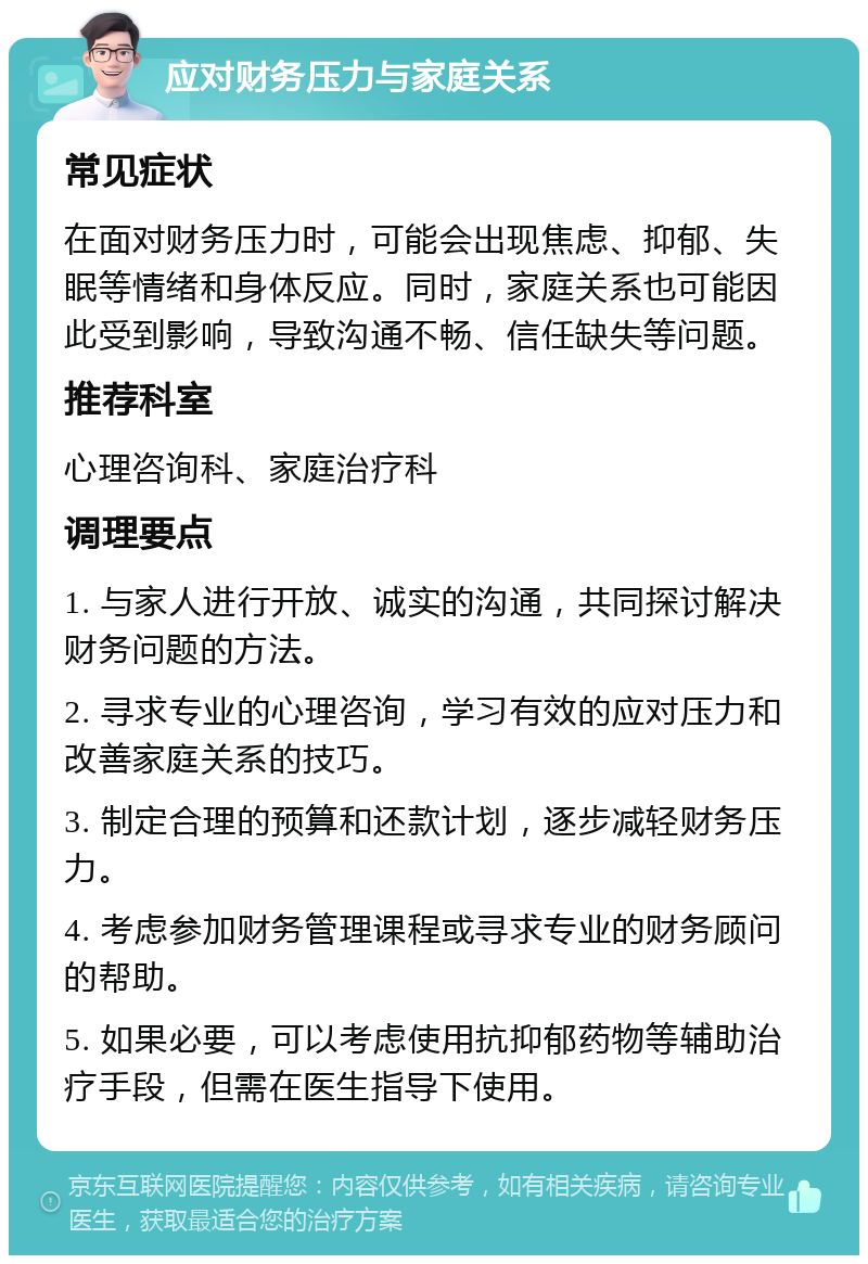 应对财务压力与家庭关系 常见症状 在面对财务压力时，可能会出现焦虑、抑郁、失眠等情绪和身体反应。同时，家庭关系也可能因此受到影响，导致沟通不畅、信任缺失等问题。 推荐科室 心理咨询科、家庭治疗科 调理要点 1. 与家人进行开放、诚实的沟通，共同探讨解决财务问题的方法。 2. 寻求专业的心理咨询，学习有效的应对压力和改善家庭关系的技巧。 3. 制定合理的预算和还款计划，逐步减轻财务压力。 4. 考虑参加财务管理课程或寻求专业的财务顾问的帮助。 5. 如果必要，可以考虑使用抗抑郁药物等辅助治疗手段，但需在医生指导下使用。