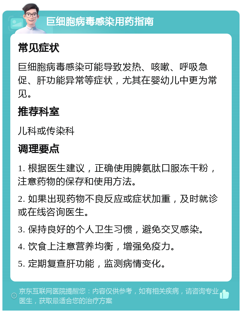 巨细胞病毒感染用药指南 常见症状 巨细胞病毒感染可能导致发热、咳嗽、呼吸急促、肝功能异常等症状，尤其在婴幼儿中更为常见。 推荐科室 儿科或传染科 调理要点 1. 根据医生建议，正确使用脾氨肽口服冻干粉，注意药物的保存和使用方法。 2. 如果出现药物不良反应或症状加重，及时就诊或在线咨询医生。 3. 保持良好的个人卫生习惯，避免交叉感染。 4. 饮食上注意营养均衡，增强免疫力。 5. 定期复查肝功能，监测病情变化。