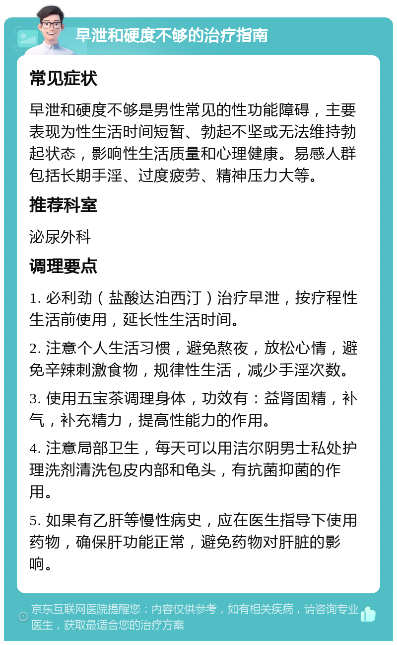 早泄和硬度不够的治疗指南 常见症状 早泄和硬度不够是男性常见的性功能障碍，主要表现为性生活时间短暂、勃起不坚或无法维持勃起状态，影响性生活质量和心理健康。易感人群包括长期手淫、过度疲劳、精神压力大等。 推荐科室 泌尿外科 调理要点 1. 必利劲（盐酸达泊西汀）治疗早泄，按疗程性生活前使用，延长性生活时间。 2. 注意个人生活习惯，避免熬夜，放松心情，避免辛辣刺激食物，规律性生活，减少手淫次数。 3. 使用五宝茶调理身体，功效有：益肾固精，补气，补充精力，提高性能力的作用。 4. 注意局部卫生，每天可以用洁尔阴男士私处护理洗剂清洗包皮内部和龟头，有抗菌抑菌的作用。 5. 如果有乙肝等慢性病史，应在医生指导下使用药物，确保肝功能正常，避免药物对肝脏的影响。