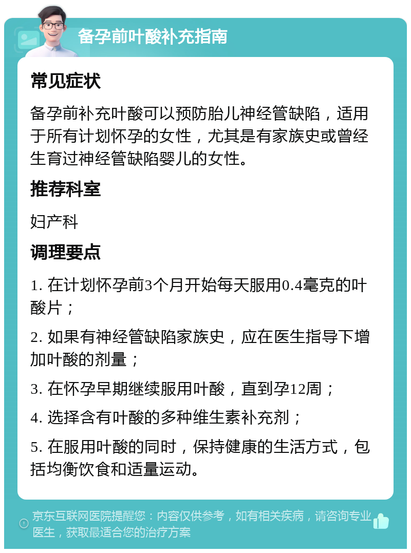 备孕前叶酸补充指南 常见症状 备孕前补充叶酸可以预防胎儿神经管缺陷，适用于所有计划怀孕的女性，尤其是有家族史或曾经生育过神经管缺陷婴儿的女性。 推荐科室 妇产科 调理要点 1. 在计划怀孕前3个月开始每天服用0.4毫克的叶酸片； 2. 如果有神经管缺陷家族史，应在医生指导下增加叶酸的剂量； 3. 在怀孕早期继续服用叶酸，直到孕12周； 4. 选择含有叶酸的多种维生素补充剂； 5. 在服用叶酸的同时，保持健康的生活方式，包括均衡饮食和适量运动。