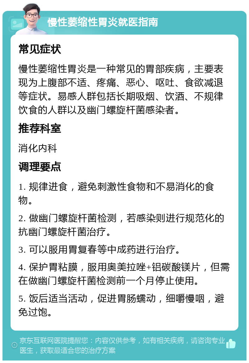 慢性萎缩性胃炎就医指南 常见症状 慢性萎缩性胃炎是一种常见的胃部疾病，主要表现为上腹部不适、疼痛、恶心、呕吐、食欲减退等症状。易感人群包括长期吸烟、饮酒、不规律饮食的人群以及幽门螺旋杆菌感染者。 推荐科室 消化内科 调理要点 1. 规律进食，避免刺激性食物和不易消化的食物。 2. 做幽门螺旋杆菌检测，若感染则进行规范化的抗幽门螺旋杆菌治疗。 3. 可以服用胃复春等中成药进行治疗。 4. 保护胃粘膜，服用奥美拉唑+铝碳酸镁片，但需在做幽门螺旋杆菌检测前一个月停止使用。 5. 饭后适当活动，促进胃肠蠕动，细嚼慢咽，避免过饱。