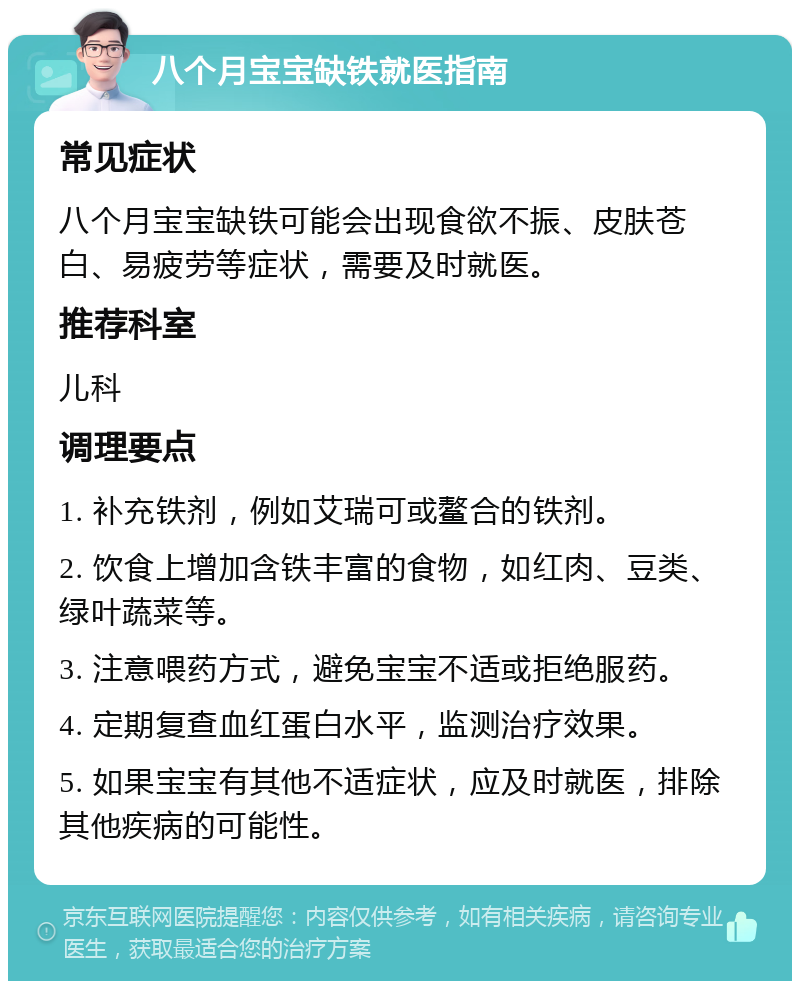 八个月宝宝缺铁就医指南 常见症状 八个月宝宝缺铁可能会出现食欲不振、皮肤苍白、易疲劳等症状，需要及时就医。 推荐科室 儿科 调理要点 1. 补充铁剂，例如艾瑞可或鳌合的铁剂。 2. 饮食上增加含铁丰富的食物，如红肉、豆类、绿叶蔬菜等。 3. 注意喂药方式，避免宝宝不适或拒绝服药。 4. 定期复查血红蛋白水平，监测治疗效果。 5. 如果宝宝有其他不适症状，应及时就医，排除其他疾病的可能性。