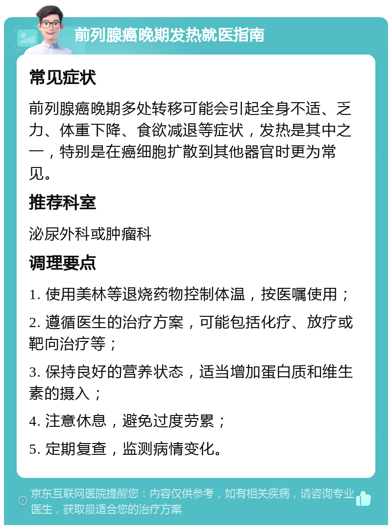 前列腺癌晚期发热就医指南 常见症状 前列腺癌晚期多处转移可能会引起全身不适、乏力、体重下降、食欲减退等症状，发热是其中之一，特别是在癌细胞扩散到其他器官时更为常见。 推荐科室 泌尿外科或肿瘤科 调理要点 1. 使用美林等退烧药物控制体温，按医嘱使用； 2. 遵循医生的治疗方案，可能包括化疗、放疗或靶向治疗等； 3. 保持良好的营养状态，适当增加蛋白质和维生素的摄入； 4. 注意休息，避免过度劳累； 5. 定期复查，监测病情变化。