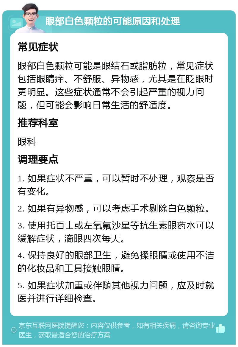 眼部白色颗粒的可能原因和处理 常见症状 眼部白色颗粒可能是眼结石或脂肪粒，常见症状包括眼睛痒、不舒服、异物感，尤其是在眨眼时更明显。这些症状通常不会引起严重的视力问题，但可能会影响日常生活的舒适度。 推荐科室 眼科 调理要点 1. 如果症状不严重，可以暂时不处理，观察是否有变化。 2. 如果有异物感，可以考虑手术剔除白色颗粒。 3. 使用托百士或左氧氟沙星等抗生素眼药水可以缓解症状，滴眼四次每天。 4. 保持良好的眼部卫生，避免揉眼睛或使用不洁的化妆品和工具接触眼睛。 5. 如果症状加重或伴随其他视力问题，应及时就医并进行详细检查。