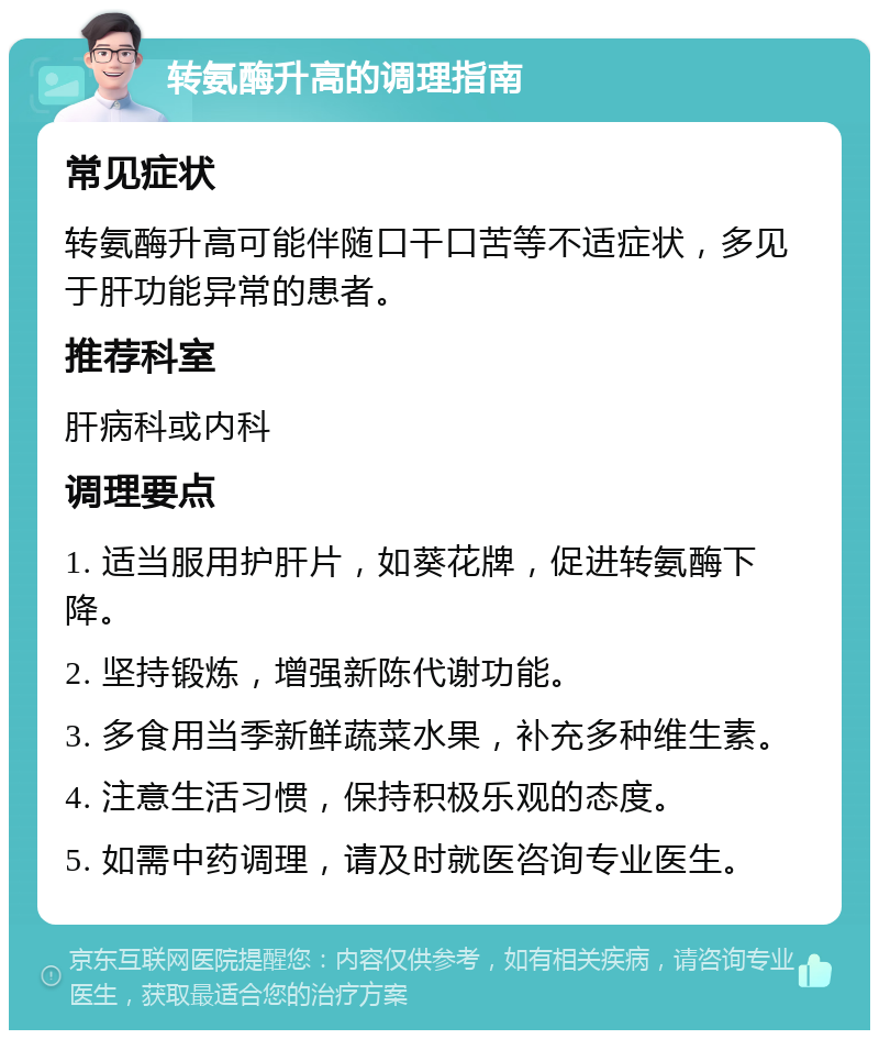 转氨酶升高的调理指南 常见症状 转氨酶升高可能伴随口干口苦等不适症状，多见于肝功能异常的患者。 推荐科室 肝病科或内科 调理要点 1. 适当服用护肝片，如葵花牌，促进转氨酶下降。 2. 坚持锻炼，增强新陈代谢功能。 3. 多食用当季新鲜蔬菜水果，补充多种维生素。 4. 注意生活习惯，保持积极乐观的态度。 5. 如需中药调理，请及时就医咨询专业医生。