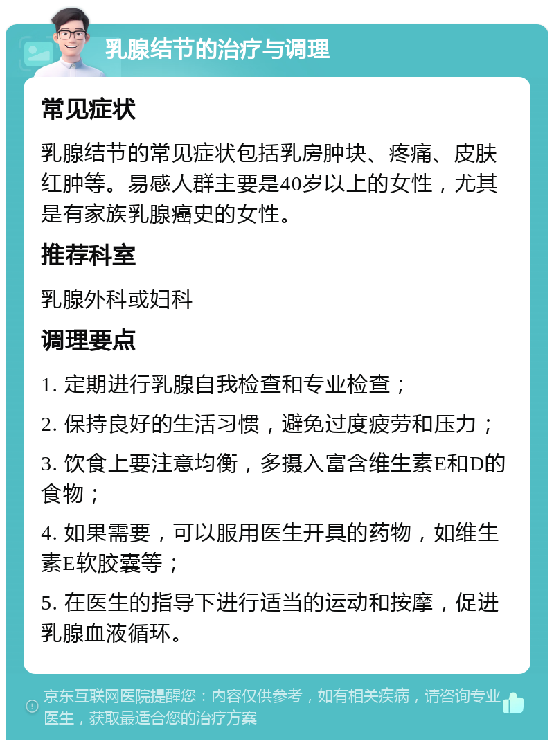 乳腺结节的治疗与调理 常见症状 乳腺结节的常见症状包括乳房肿块、疼痛、皮肤红肿等。易感人群主要是40岁以上的女性，尤其是有家族乳腺癌史的女性。 推荐科室 乳腺外科或妇科 调理要点 1. 定期进行乳腺自我检查和专业检查； 2. 保持良好的生活习惯，避免过度疲劳和压力； 3. 饮食上要注意均衡，多摄入富含维生素E和D的食物； 4. 如果需要，可以服用医生开具的药物，如维生素E软胶囊等； 5. 在医生的指导下进行适当的运动和按摩，促进乳腺血液循环。