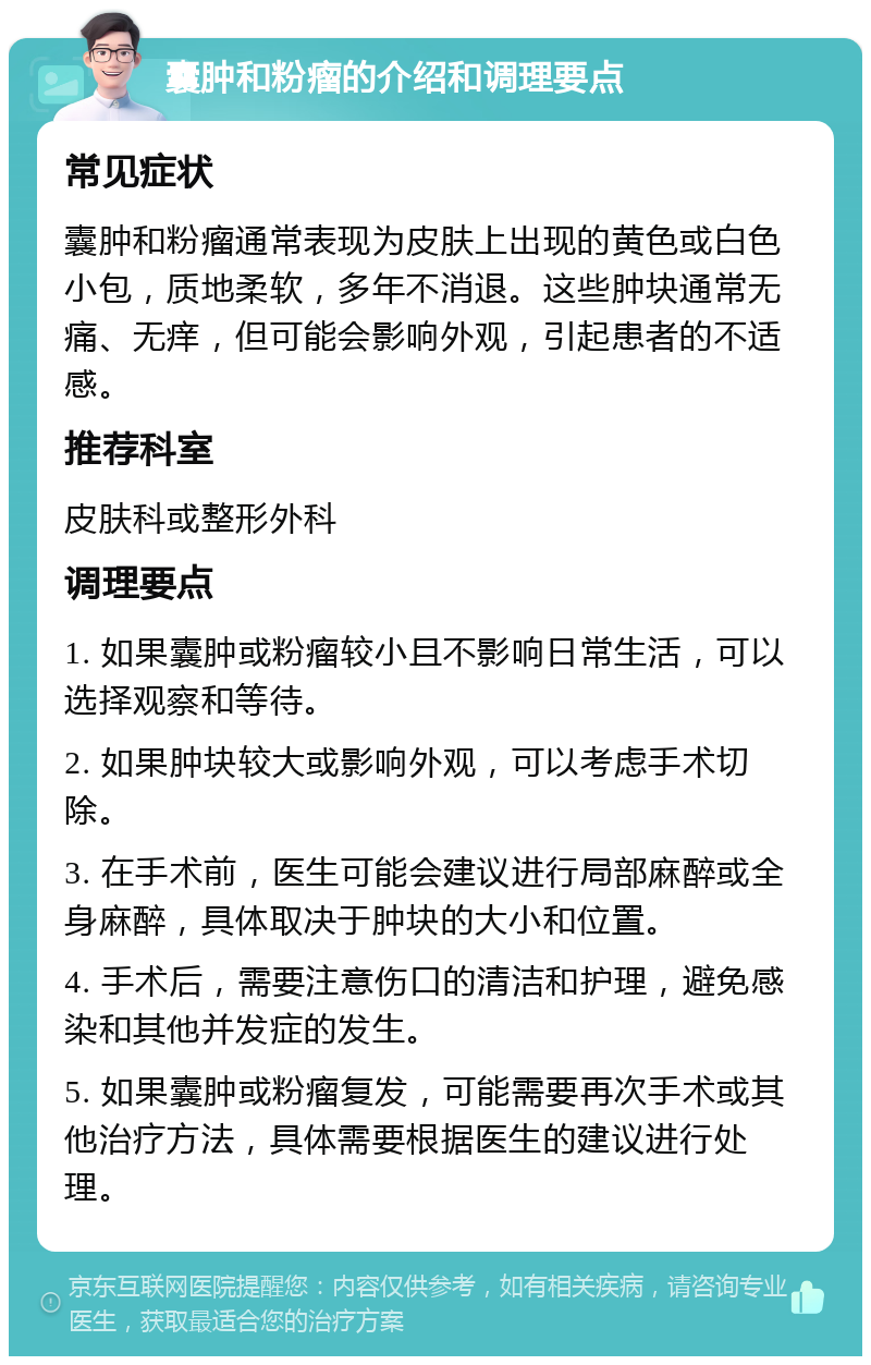 囊肿和粉瘤的介绍和调理要点 常见症状 囊肿和粉瘤通常表现为皮肤上出现的黄色或白色小包，质地柔软，多年不消退。这些肿块通常无痛、无痒，但可能会影响外观，引起患者的不适感。 推荐科室 皮肤科或整形外科 调理要点 1. 如果囊肿或粉瘤较小且不影响日常生活，可以选择观察和等待。 2. 如果肿块较大或影响外观，可以考虑手术切除。 3. 在手术前，医生可能会建议进行局部麻醉或全身麻醉，具体取决于肿块的大小和位置。 4. 手术后，需要注意伤口的清洁和护理，避免感染和其他并发症的发生。 5. 如果囊肿或粉瘤复发，可能需要再次手术或其他治疗方法，具体需要根据医生的建议进行处理。