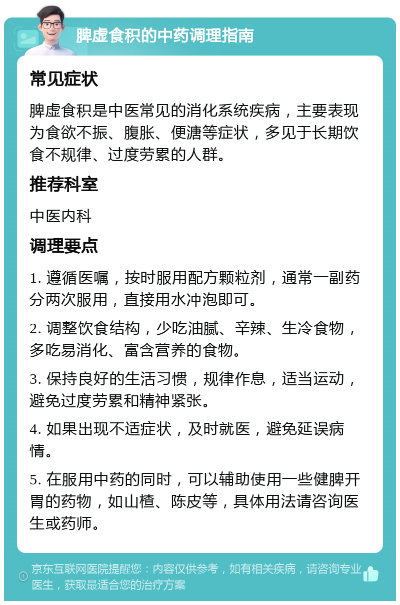 脾虚食积的中药调理指南 常见症状 脾虚食积是中医常见的消化系统疾病，主要表现为食欲不振、腹胀、便溏等症状，多见于长期饮食不规律、过度劳累的人群。 推荐科室 中医内科 调理要点 1. 遵循医嘱，按时服用配方颗粒剂，通常一副药分两次服用，直接用水冲泡即可。 2. 调整饮食结构，少吃油腻、辛辣、生冷食物，多吃易消化、富含营养的食物。 3. 保持良好的生活习惯，规律作息，适当运动，避免过度劳累和精神紧张。 4. 如果出现不适症状，及时就医，避免延误病情。 5. 在服用中药的同时，可以辅助使用一些健脾开胃的药物，如山楂、陈皮等，具体用法请咨询医生或药师。