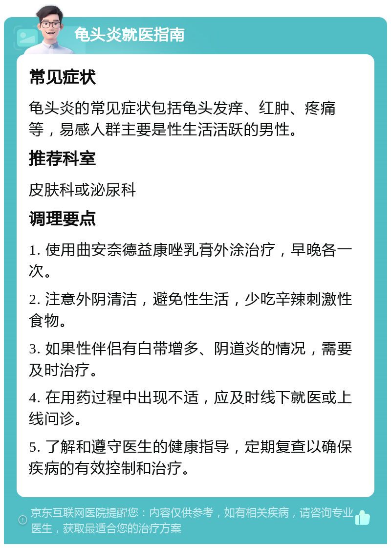 龟头炎就医指南 常见症状 龟头炎的常见症状包括龟头发痒、红肿、疼痛等，易感人群主要是性生活活跃的男性。 推荐科室 皮肤科或泌尿科 调理要点 1. 使用曲安奈德益康唑乳膏外涂治疗，早晚各一次。 2. 注意外阴清洁，避免性生活，少吃辛辣刺激性食物。 3. 如果性伴侣有白带增多、阴道炎的情况，需要及时治疗。 4. 在用药过程中出现不适，应及时线下就医或上线问诊。 5. 了解和遵守医生的健康指导，定期复查以确保疾病的有效控制和治疗。