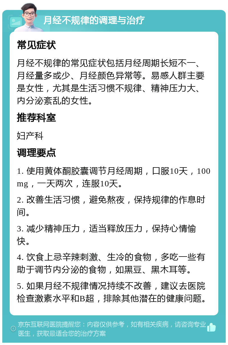 月经不规律的调理与治疗 常见症状 月经不规律的常见症状包括月经周期长短不一、月经量多或少、月经颜色异常等。易感人群主要是女性，尤其是生活习惯不规律、精神压力大、内分泌紊乱的女性。 推荐科室 妇产科 调理要点 1. 使用黄体酮胶囊调节月经周期，口服10天，100mg，一天两次，连服10天。 2. 改善生活习惯，避免熬夜，保持规律的作息时间。 3. 减少精神压力，适当释放压力，保持心情愉快。 4. 饮食上忌辛辣刺激、生冷的食物，多吃一些有助于调节内分泌的食物，如黑豆、黑木耳等。 5. 如果月经不规律情况持续不改善，建议去医院检查激素水平和B超，排除其他潜在的健康问题。