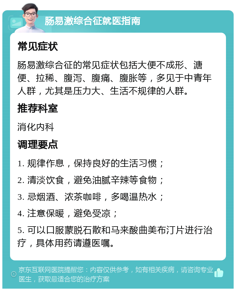 肠易激综合征就医指南 常见症状 肠易激综合征的常见症状包括大便不成形、溏便、拉稀、腹泻、腹痛、腹胀等，多见于中青年人群，尤其是压力大、生活不规律的人群。 推荐科室 消化内科 调理要点 1. 规律作息，保持良好的生活习惯； 2. 清淡饮食，避免油腻辛辣等食物； 3. 忌烟酒、浓茶咖啡，多喝温热水； 4. 注意保暖，避免受凉； 5. 可以口服蒙脱石散和马来酸曲美布汀片进行治疗，具体用药请遵医嘱。