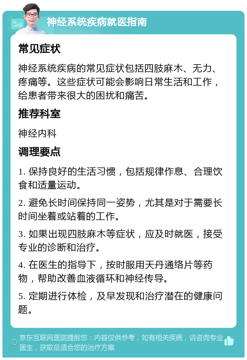 神经系统疾病就医指南 常见症状 神经系统疾病的常见症状包括四肢麻木、无力、疼痛等。这些症状可能会影响日常生活和工作，给患者带来很大的困扰和痛苦。 推荐科室 神经内科 调理要点 1. 保持良好的生活习惯，包括规律作息、合理饮食和适量运动。 2. 避免长时间保持同一姿势，尤其是对于需要长时间坐着或站着的工作。 3. 如果出现四肢麻木等症状，应及时就医，接受专业的诊断和治疗。 4. 在医生的指导下，按时服用天丹通络片等药物，帮助改善血液循环和神经传导。 5. 定期进行体检，及早发现和治疗潜在的健康问题。