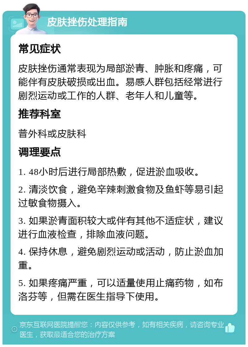 皮肤挫伤处理指南 常见症状 皮肤挫伤通常表现为局部淤青、肿胀和疼痛，可能伴有皮肤破损或出血。易感人群包括经常进行剧烈运动或工作的人群、老年人和儿童等。 推荐科室 普外科或皮肤科 调理要点 1. 48小时后进行局部热敷，促进淤血吸收。 2. 清淡饮食，避免辛辣刺激食物及鱼虾等易引起过敏食物摄入。 3. 如果淤青面积较大或伴有其他不适症状，建议进行血液检查，排除血液问题。 4. 保持休息，避免剧烈运动或活动，防止淤血加重。 5. 如果疼痛严重，可以适量使用止痛药物，如布洛芬等，但需在医生指导下使用。