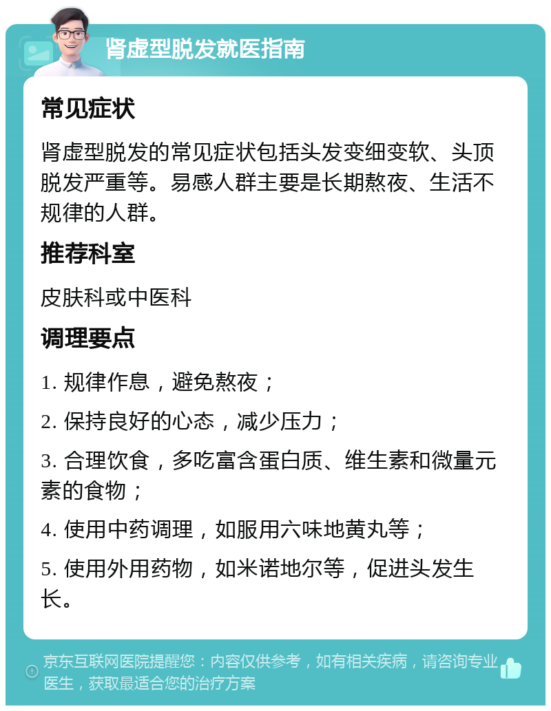 肾虚型脱发就医指南 常见症状 肾虚型脱发的常见症状包括头发变细变软、头顶脱发严重等。易感人群主要是长期熬夜、生活不规律的人群。 推荐科室 皮肤科或中医科 调理要点 1. 规律作息，避免熬夜； 2. 保持良好的心态，减少压力； 3. 合理饮食，多吃富含蛋白质、维生素和微量元素的食物； 4. 使用中药调理，如服用六味地黄丸等； 5. 使用外用药物，如米诺地尔等，促进头发生长。