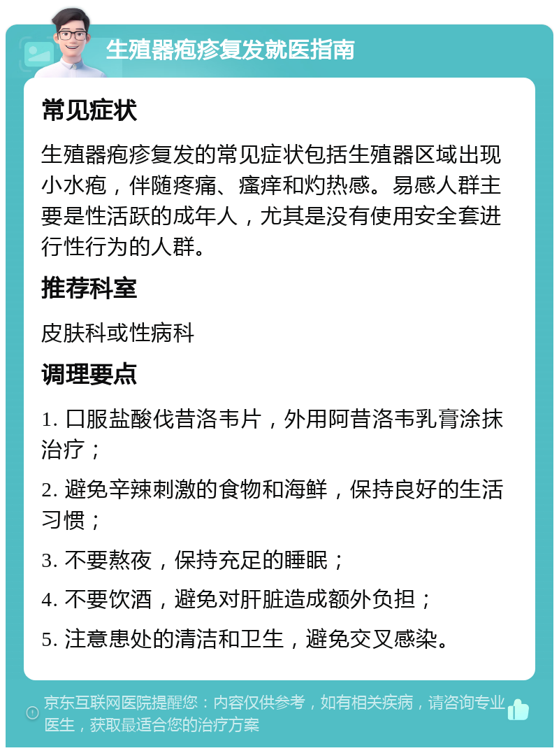 生殖器疱疹复发就医指南 常见症状 生殖器疱疹复发的常见症状包括生殖器区域出现小水疱，伴随疼痛、瘙痒和灼热感。易感人群主要是性活跃的成年人，尤其是没有使用安全套进行性行为的人群。 推荐科室 皮肤科或性病科 调理要点 1. 口服盐酸伐昔洛韦片，外用阿昔洛韦乳膏涂抹治疗； 2. 避免辛辣刺激的食物和海鲜，保持良好的生活习惯； 3. 不要熬夜，保持充足的睡眠； 4. 不要饮酒，避免对肝脏造成额外负担； 5. 注意患处的清洁和卫生，避免交叉感染。