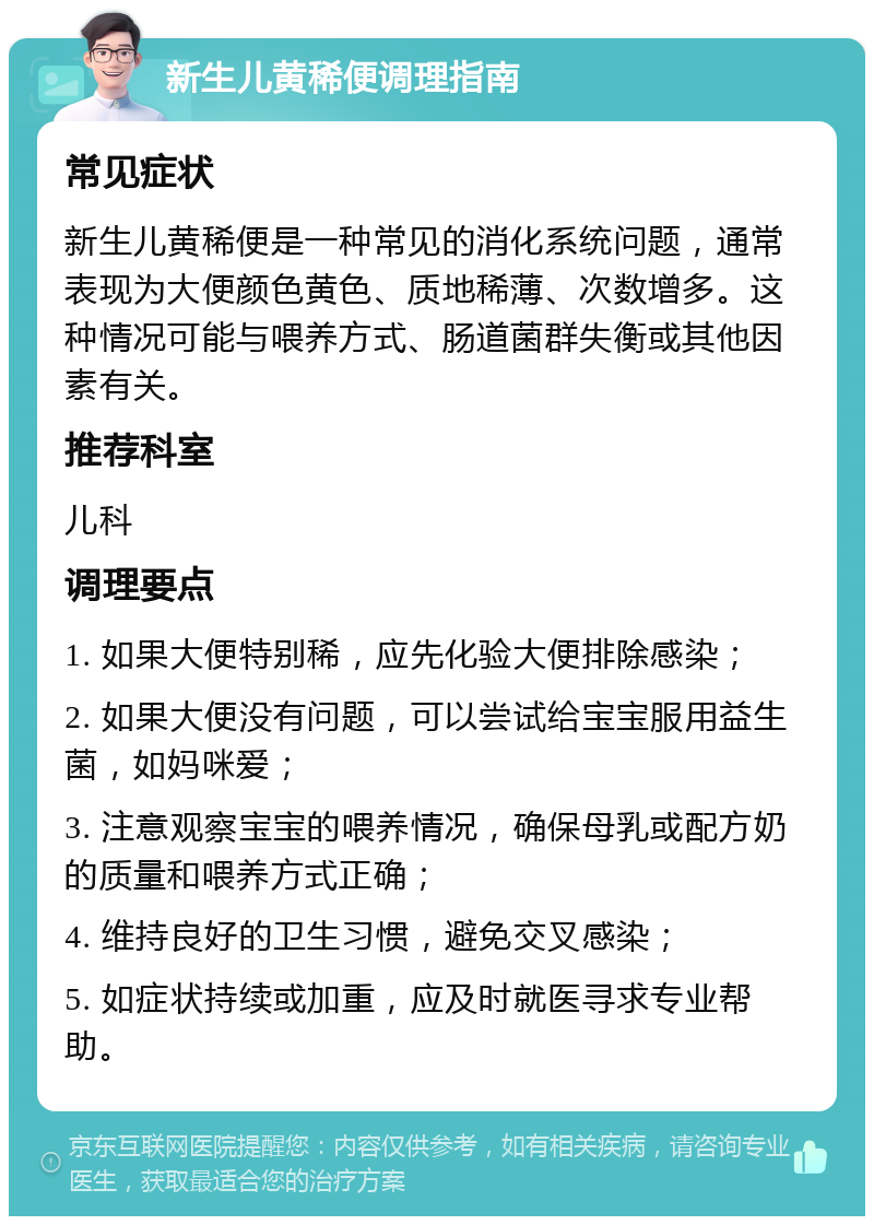 新生儿黄稀便调理指南 常见症状 新生儿黄稀便是一种常见的消化系统问题，通常表现为大便颜色黄色、质地稀薄、次数增多。这种情况可能与喂养方式、肠道菌群失衡或其他因素有关。 推荐科室 儿科 调理要点 1. 如果大便特别稀，应先化验大便排除感染； 2. 如果大便没有问题，可以尝试给宝宝服用益生菌，如妈咪爱； 3. 注意观察宝宝的喂养情况，确保母乳或配方奶的质量和喂养方式正确； 4. 维持良好的卫生习惯，避免交叉感染； 5. 如症状持续或加重，应及时就医寻求专业帮助。