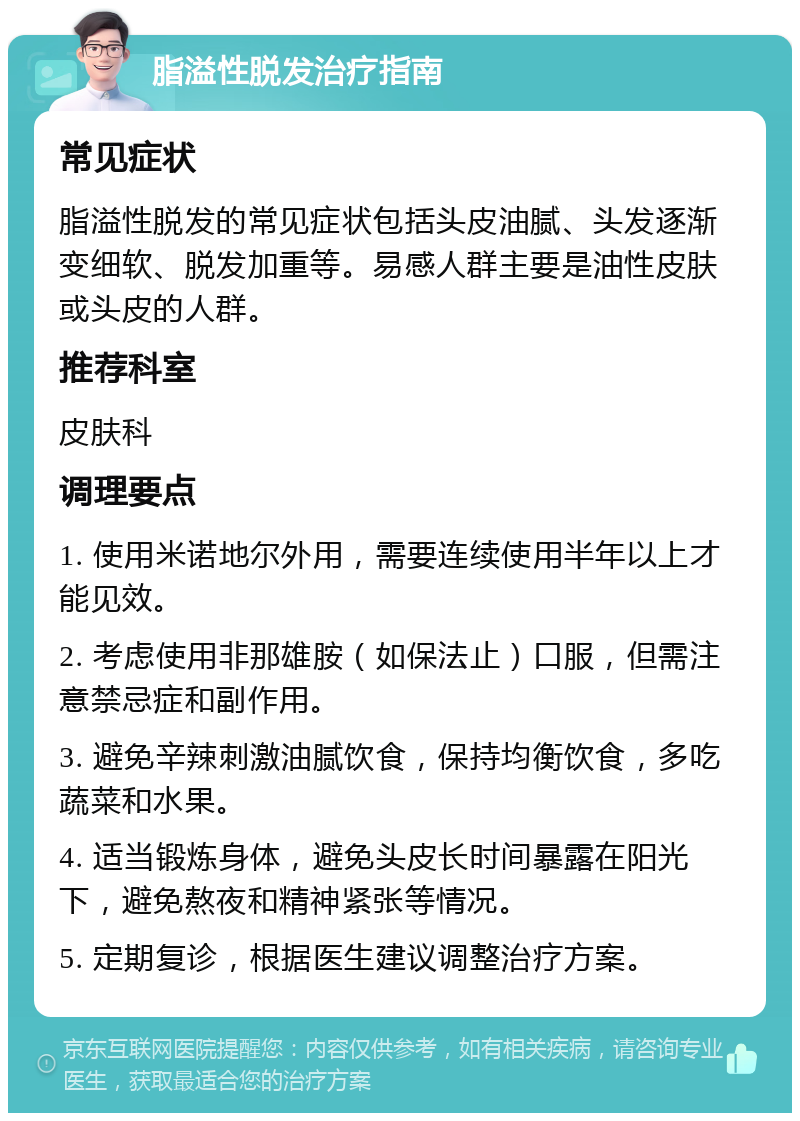 脂溢性脱发治疗指南 常见症状 脂溢性脱发的常见症状包括头皮油腻、头发逐渐变细软、脱发加重等。易感人群主要是油性皮肤或头皮的人群。 推荐科室 皮肤科 调理要点 1. 使用米诺地尔外用，需要连续使用半年以上才能见效。 2. 考虑使用非那雄胺（如保法止）口服，但需注意禁忌症和副作用。 3. 避免辛辣刺激油腻饮食，保持均衡饮食，多吃蔬菜和水果。 4. 适当锻炼身体，避免头皮长时间暴露在阳光下，避免熬夜和精神紧张等情况。 5. 定期复诊，根据医生建议调整治疗方案。