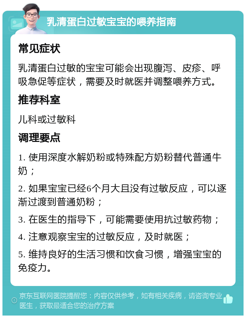 乳清蛋白过敏宝宝的喂养指南 常见症状 乳清蛋白过敏的宝宝可能会出现腹泻、皮疹、呼吸急促等症状，需要及时就医并调整喂养方式。 推荐科室 儿科或过敏科 调理要点 1. 使用深度水解奶粉或特殊配方奶粉替代普通牛奶； 2. 如果宝宝已经6个月大且没有过敏反应，可以逐渐过渡到普通奶粉； 3. 在医生的指导下，可能需要使用抗过敏药物； 4. 注意观察宝宝的过敏反应，及时就医； 5. 维持良好的生活习惯和饮食习惯，增强宝宝的免疫力。