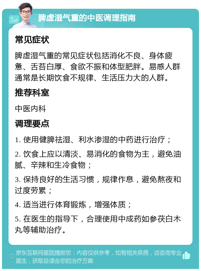 脾虚湿气重的中医调理指南 常见症状 脾虚湿气重的常见症状包括消化不良、身体疲惫、舌苔白厚、食欲不振和体型肥胖。易感人群通常是长期饮食不规律、生活压力大的人群。 推荐科室 中医内科 调理要点 1. 使用健脾祛湿、利水渗湿的中药进行治疗； 2. 饮食上应以清淡、易消化的食物为主，避免油腻、辛辣和生冷食物； 3. 保持良好的生活习惯，规律作息，避免熬夜和过度劳累； 4. 适当进行体育锻炼，增强体质； 5. 在医生的指导下，合理使用中成药如参茯白木丸等辅助治疗。