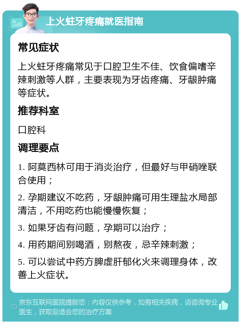 上火蛀牙疼痛就医指南 常见症状 上火蛀牙疼痛常见于口腔卫生不佳、饮食偏嗜辛辣刺激等人群，主要表现为牙齿疼痛、牙龈肿痛等症状。 推荐科室 口腔科 调理要点 1. 阿莫西林可用于消炎治疗，但最好与甲硝唑联合使用； 2. 孕期建议不吃药，牙龈肿痛可用生理盐水局部清洁，不用吃药也能慢慢恢复； 3. 如果牙齿有问题，孕期可以治疗； 4. 用药期间别喝酒，别熬夜，忌辛辣刺激； 5. 可以尝试中药方脾虚肝郁化火来调理身体，改善上火症状。