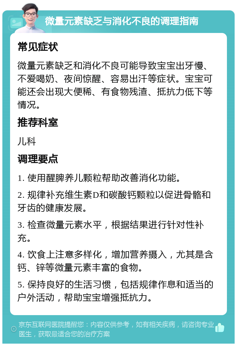 微量元素缺乏与消化不良的调理指南 常见症状 微量元素缺乏和消化不良可能导致宝宝出牙慢、不爱喝奶、夜间惊醒、容易出汗等症状。宝宝可能还会出现大便稀、有食物残渣、抵抗力低下等情况。 推荐科室 儿科 调理要点 1. 使用醒脾养儿颗粒帮助改善消化功能。 2. 规律补充维生素D和碳酸钙颗粒以促进骨骼和牙齿的健康发展。 3. 检查微量元素水平，根据结果进行针对性补充。 4. 饮食上注意多样化，增加营养摄入，尤其是含钙、锌等微量元素丰富的食物。 5. 保持良好的生活习惯，包括规律作息和适当的户外活动，帮助宝宝增强抵抗力。