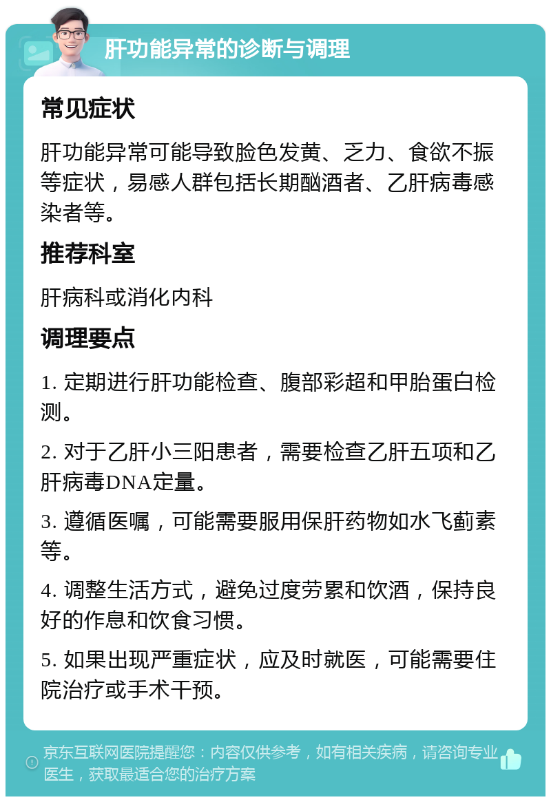 肝功能异常的诊断与调理 常见症状 肝功能异常可能导致脸色发黄、乏力、食欲不振等症状，易感人群包括长期酗酒者、乙肝病毒感染者等。 推荐科室 肝病科或消化内科 调理要点 1. 定期进行肝功能检查、腹部彩超和甲胎蛋白检测。 2. 对于乙肝小三阳患者，需要检查乙肝五项和乙肝病毒DNA定量。 3. 遵循医嘱，可能需要服用保肝药物如水飞蓟素等。 4. 调整生活方式，避免过度劳累和饮酒，保持良好的作息和饮食习惯。 5. 如果出现严重症状，应及时就医，可能需要住院治疗或手术干预。