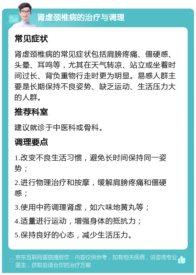 肾虚颈椎病的治疗与调理 常见症状 肾虚颈椎病的常见症状包括肩膀疼痛、僵硬感、头晕、耳鸣等，尤其在天气转凉、站立或坐着时间过长、背负重物行走时更为明显。易感人群主要是长期保持不良姿势、缺乏运动、生活压力大的人群。 推荐科室 建议就诊于中医科或骨科。 调理要点 1.改变不良生活习惯，避免长时间保持同一姿势； 2.进行物理治疗和按摩，缓解肩膀疼痛和僵硬感； 3.使用中药调理肾虚，如六味地黄丸等； 4.适量进行运动，增强身体的抵抗力； 5.保持良好的心态，减少生活压力。