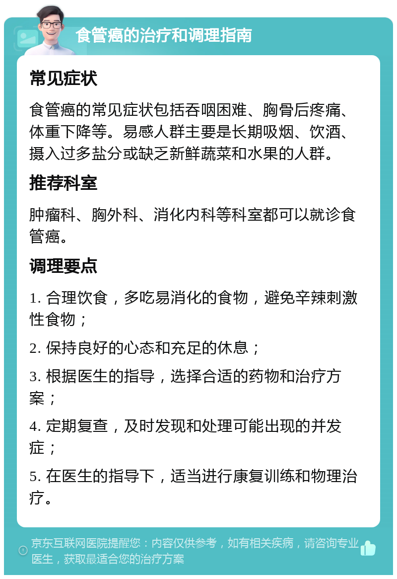 食管癌的治疗和调理指南 常见症状 食管癌的常见症状包括吞咽困难、胸骨后疼痛、体重下降等。易感人群主要是长期吸烟、饮酒、摄入过多盐分或缺乏新鲜蔬菜和水果的人群。 推荐科室 肿瘤科、胸外科、消化内科等科室都可以就诊食管癌。 调理要点 1. 合理饮食，多吃易消化的食物，避免辛辣刺激性食物； 2. 保持良好的心态和充足的休息； 3. 根据医生的指导，选择合适的药物和治疗方案； 4. 定期复查，及时发现和处理可能出现的并发症； 5. 在医生的指导下，适当进行康复训练和物理治疗。