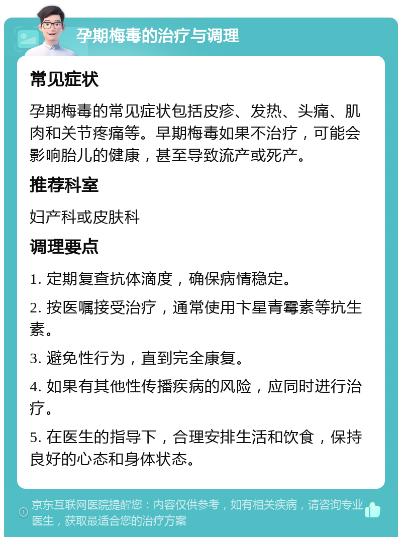 孕期梅毒的治疗与调理 常见症状 孕期梅毒的常见症状包括皮疹、发热、头痛、肌肉和关节疼痛等。早期梅毒如果不治疗，可能会影响胎儿的健康，甚至导致流产或死产。 推荐科室 妇产科或皮肤科 调理要点 1. 定期复查抗体滴度，确保病情稳定。 2. 按医嘱接受治疗，通常使用卞星青霉素等抗生素。 3. 避免性行为，直到完全康复。 4. 如果有其他性传播疾病的风险，应同时进行治疗。 5. 在医生的指导下，合理安排生活和饮食，保持良好的心态和身体状态。