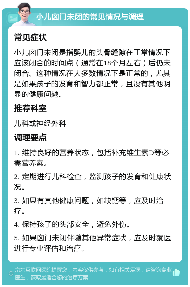 小儿囟门未闭的常见情况与调理 常见症状 小儿囟门未闭是指婴儿的头骨缝隙在正常情况下应该闭合的时间点（通常在18个月左右）后仍未闭合。这种情况在大多数情况下是正常的，尤其是如果孩子的发育和智力都正常，且没有其他明显的健康问题。 推荐科室 儿科或神经外科 调理要点 1. 维持良好的营养状态，包括补充维生素D等必需营养素。 2. 定期进行儿科检查，监测孩子的发育和健康状况。 3. 如果有其他健康问题，如缺钙等，应及时治疗。 4. 保持孩子的头部安全，避免外伤。 5. 如果囟门未闭伴随其他异常症状，应及时就医进行专业评估和治疗。