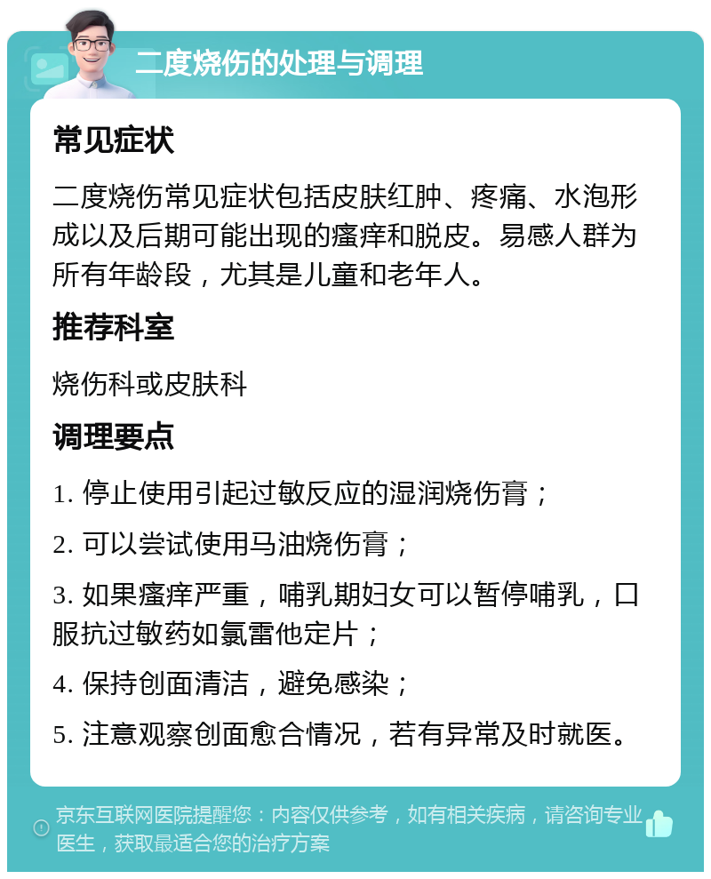 二度烧伤的处理与调理 常见症状 二度烧伤常见症状包括皮肤红肿、疼痛、水泡形成以及后期可能出现的瘙痒和脱皮。易感人群为所有年龄段，尤其是儿童和老年人。 推荐科室 烧伤科或皮肤科 调理要点 1. 停止使用引起过敏反应的湿润烧伤膏； 2. 可以尝试使用马油烧伤膏； 3. 如果瘙痒严重，哺乳期妇女可以暂停哺乳，口服抗过敏药如氯雷他定片； 4. 保持创面清洁，避免感染； 5. 注意观察创面愈合情况，若有异常及时就医。