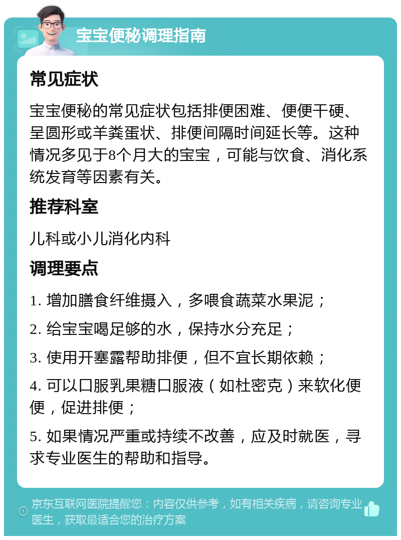 宝宝便秘调理指南 常见症状 宝宝便秘的常见症状包括排便困难、便便干硬、呈圆形或羊粪蛋状、排便间隔时间延长等。这种情况多见于8个月大的宝宝，可能与饮食、消化系统发育等因素有关。 推荐科室 儿科或小儿消化内科 调理要点 1. 增加膳食纤维摄入，多喂食蔬菜水果泥； 2. 给宝宝喝足够的水，保持水分充足； 3. 使用开塞露帮助排便，但不宜长期依赖； 4. 可以口服乳果糖口服液（如杜密克）来软化便便，促进排便； 5. 如果情况严重或持续不改善，应及时就医，寻求专业医生的帮助和指导。