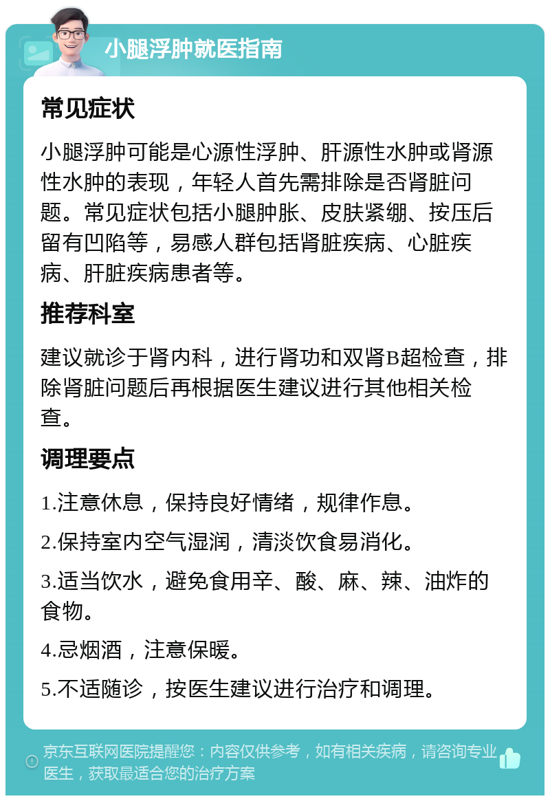 小腿浮肿就医指南 常见症状 小腿浮肿可能是心源性浮肿、肝源性水肿或肾源性水肿的表现，年轻人首先需排除是否肾脏问题。常见症状包括小腿肿胀、皮肤紧绷、按压后留有凹陷等，易感人群包括肾脏疾病、心脏疾病、肝脏疾病患者等。 推荐科室 建议就诊于肾内科，进行肾功和双肾B超检查，排除肾脏问题后再根据医生建议进行其他相关检查。 调理要点 1.注意休息，保持良好情绪，规律作息。 2.保持室内空气湿润，清淡饮食易消化。 3.适当饮水，避免食用辛、酸、麻、辣、油炸的食物。 4.忌烟酒，注意保暖。 5.不适随诊，按医生建议进行治疗和调理。