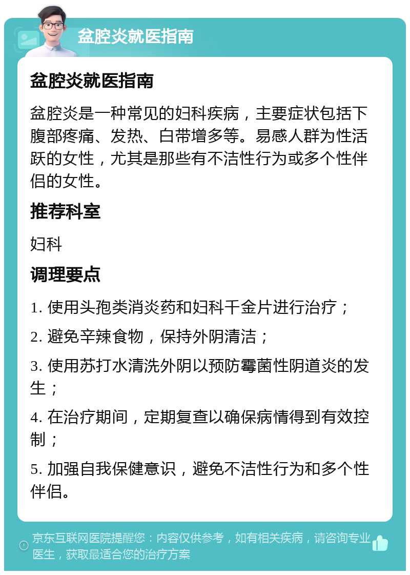 盆腔炎就医指南 盆腔炎就医指南 盆腔炎是一种常见的妇科疾病，主要症状包括下腹部疼痛、发热、白带增多等。易感人群为性活跃的女性，尤其是那些有不洁性行为或多个性伴侣的女性。 推荐科室 妇科 调理要点 1. 使用头孢类消炎药和妇科千金片进行治疗； 2. 避免辛辣食物，保持外阴清洁； 3. 使用苏打水清洗外阴以预防霉菌性阴道炎的发生； 4. 在治疗期间，定期复查以确保病情得到有效控制； 5. 加强自我保健意识，避免不洁性行为和多个性伴侣。