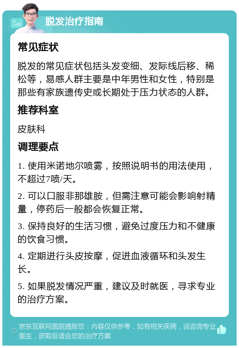 脱发治疗指南 常见症状 脱发的常见症状包括头发变细、发际线后移、稀松等，易感人群主要是中年男性和女性，特别是那些有家族遗传史或长期处于压力状态的人群。 推荐科室 皮肤科 调理要点 1. 使用米诺地尔喷雾，按照说明书的用法使用，不超过7喷/天。 2. 可以口服非那雄胺，但需注意可能会影响射精量，停药后一般都会恢复正常。 3. 保持良好的生活习惯，避免过度压力和不健康的饮食习惯。 4. 定期进行头皮按摩，促进血液循环和头发生长。 5. 如果脱发情况严重，建议及时就医，寻求专业的治疗方案。