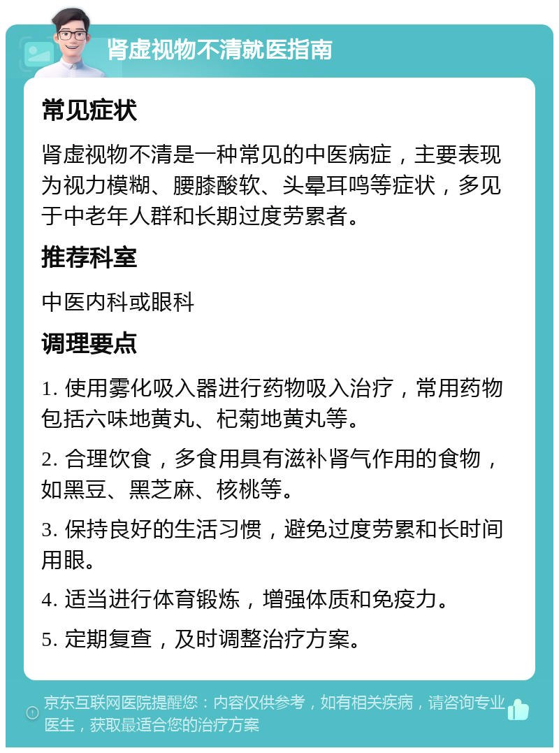 肾虚视物不清就医指南 常见症状 肾虚视物不清是一种常见的中医病症，主要表现为视力模糊、腰膝酸软、头晕耳鸣等症状，多见于中老年人群和长期过度劳累者。 推荐科室 中医内科或眼科 调理要点 1. 使用雾化吸入器进行药物吸入治疗，常用药物包括六味地黄丸、杞菊地黄丸等。 2. 合理饮食，多食用具有滋补肾气作用的食物，如黑豆、黑芝麻、核桃等。 3. 保持良好的生活习惯，避免过度劳累和长时间用眼。 4. 适当进行体育锻炼，增强体质和免疫力。 5. 定期复查，及时调整治疗方案。