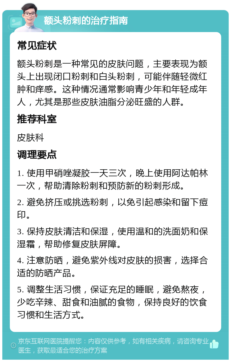 额头粉刺的治疗指南 常见症状 额头粉刺是一种常见的皮肤问题，主要表现为额头上出现闭口粉刺和白头粉刺，可能伴随轻微红肿和痒感。这种情况通常影响青少年和年轻成年人，尤其是那些皮肤油脂分泌旺盛的人群。 推荐科室 皮肤科 调理要点 1. 使用甲硝唑凝胶一天三次，晚上使用阿达帕林一次，帮助清除粉刺和预防新的粉刺形成。 2. 避免挤压或挑选粉刺，以免引起感染和留下痘印。 3. 保持皮肤清洁和保湿，使用温和的洗面奶和保湿霜，帮助修复皮肤屏障。 4. 注意防晒，避免紫外线对皮肤的损害，选择合适的防晒产品。 5. 调整生活习惯，保证充足的睡眠，避免熬夜，少吃辛辣、甜食和油腻的食物，保持良好的饮食习惯和生活方式。