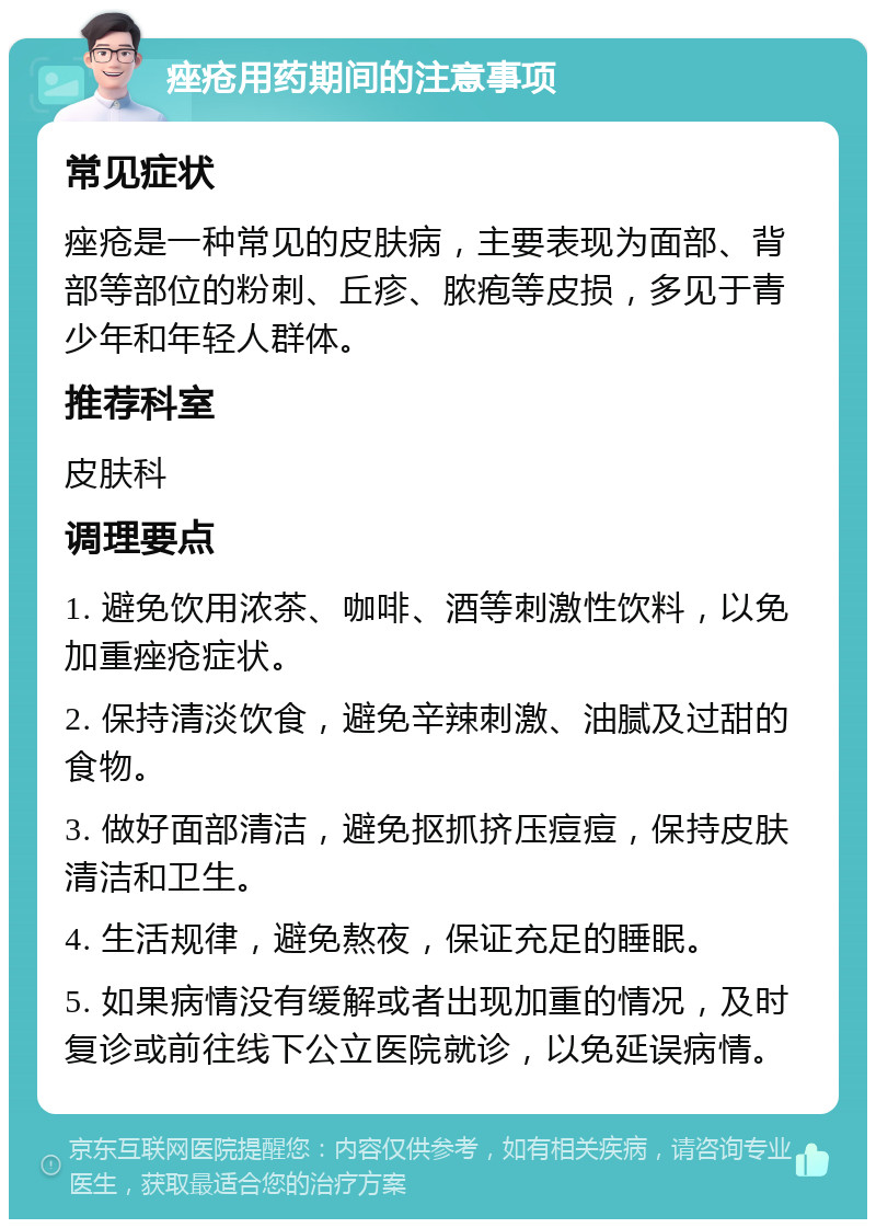 痤疮用药期间的注意事项 常见症状 痤疮是一种常见的皮肤病，主要表现为面部、背部等部位的粉刺、丘疹、脓疱等皮损，多见于青少年和年轻人群体。 推荐科室 皮肤科 调理要点 1. 避免饮用浓茶、咖啡、酒等刺激性饮料，以免加重痤疮症状。 2. 保持清淡饮食，避免辛辣刺激、油腻及过甜的食物。 3. 做好面部清洁，避免抠抓挤压痘痘，保持皮肤清洁和卫生。 4. 生活规律，避免熬夜，保证充足的睡眠。 5. 如果病情没有缓解或者出现加重的情况，及时复诊或前往线下公立医院就诊，以免延误病情。