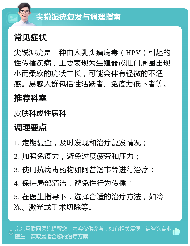 尖锐湿疣复发与调理指南 常见症状 尖锐湿疣是一种由人乳头瘤病毒（HPV）引起的性传播疾病，主要表现为生殖器或肛门周围出现小而柔软的疣状生长，可能会伴有轻微的不适感。易感人群包括性活跃者、免疫力低下者等。 推荐科室 皮肤科或性病科 调理要点 1. 定期复查，及时发现和治疗复发情况； 2. 加强免疫力，避免过度疲劳和压力； 3. 使用抗病毒药物如阿昔洛韦等进行治疗； 4. 保持局部清洁，避免性行为传播； 5. 在医生指导下，选择合适的治疗方法，如冷冻、激光或手术切除等。