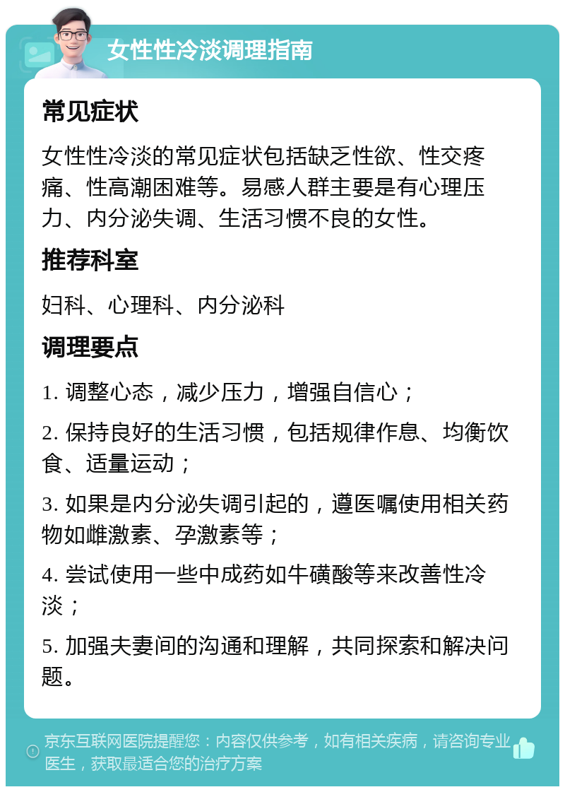 女性性冷淡调理指南 常见症状 女性性冷淡的常见症状包括缺乏性欲、性交疼痛、性高潮困难等。易感人群主要是有心理压力、内分泌失调、生活习惯不良的女性。 推荐科室 妇科、心理科、内分泌科 调理要点 1. 调整心态，减少压力，增强自信心； 2. 保持良好的生活习惯，包括规律作息、均衡饮食、适量运动； 3. 如果是内分泌失调引起的，遵医嘱使用相关药物如雌激素、孕激素等； 4. 尝试使用一些中成药如牛磺酸等来改善性冷淡； 5. 加强夫妻间的沟通和理解，共同探索和解决问题。