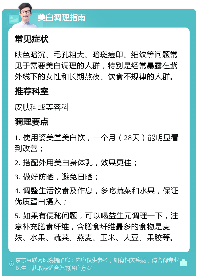 美白调理指南 常见症状 肤色暗沉、毛孔粗大、暗斑痘印、细纹等问题常见于需要美白调理的人群，特别是经常暴露在紫外线下的女性和长期熬夜、饮食不规律的人群。 推荐科室 皮肤科或美容科 调理要点 1. 使用姿美堂美白饮，一个月（28天）能明显看到改善； 2. 搭配外用美白身体乳，效果更佳； 3. 做好防晒，避免日晒； 4. 调整生活饮食及作息，多吃蔬菜和水果，保证优质蛋白摄入； 5. 如果有便秘问题，可以喝益生元调理一下，注意补充膳食纤维，含膳食纤维最多的食物是麦麸、水果、蔬菜、燕麦、玉米、大豆、果胶等。