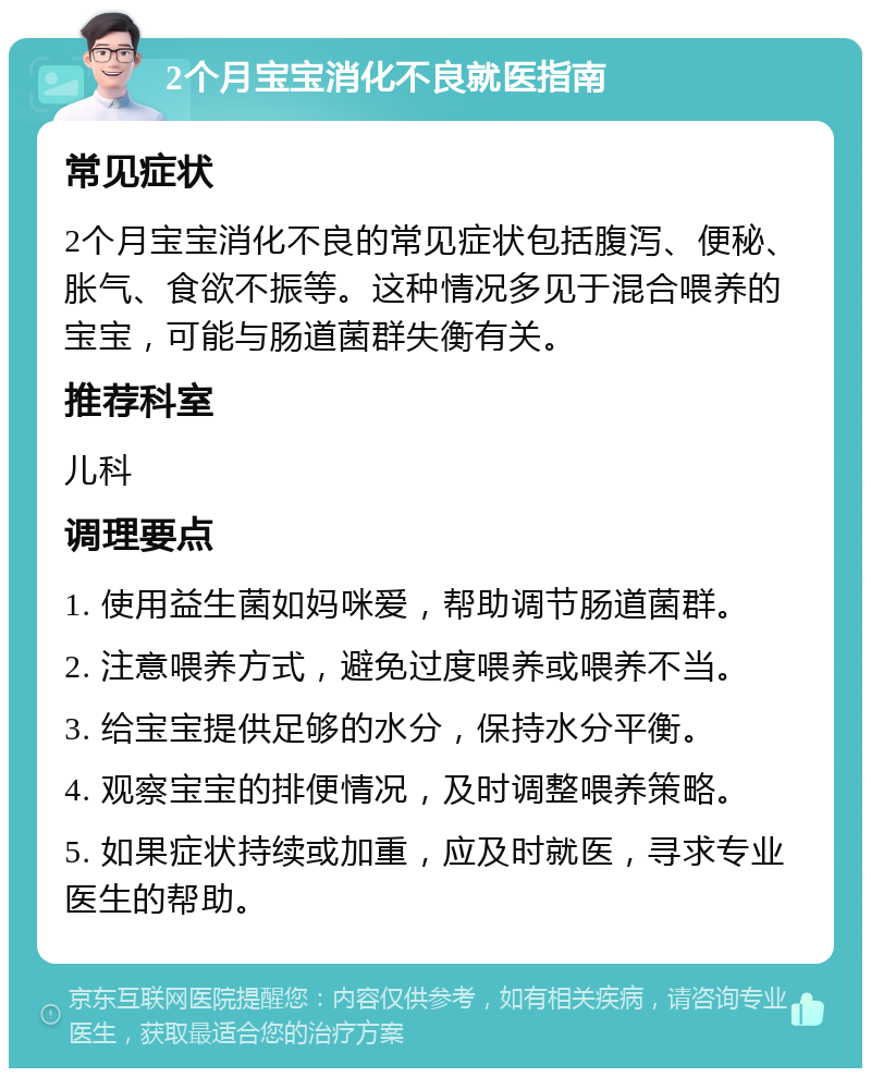 2个月宝宝消化不良就医指南 常见症状 2个月宝宝消化不良的常见症状包括腹泻、便秘、胀气、食欲不振等。这种情况多见于混合喂养的宝宝，可能与肠道菌群失衡有关。 推荐科室 儿科 调理要点 1. 使用益生菌如妈咪爱，帮助调节肠道菌群。 2. 注意喂养方式，避免过度喂养或喂养不当。 3. 给宝宝提供足够的水分，保持水分平衡。 4. 观察宝宝的排便情况，及时调整喂养策略。 5. 如果症状持续或加重，应及时就医，寻求专业医生的帮助。