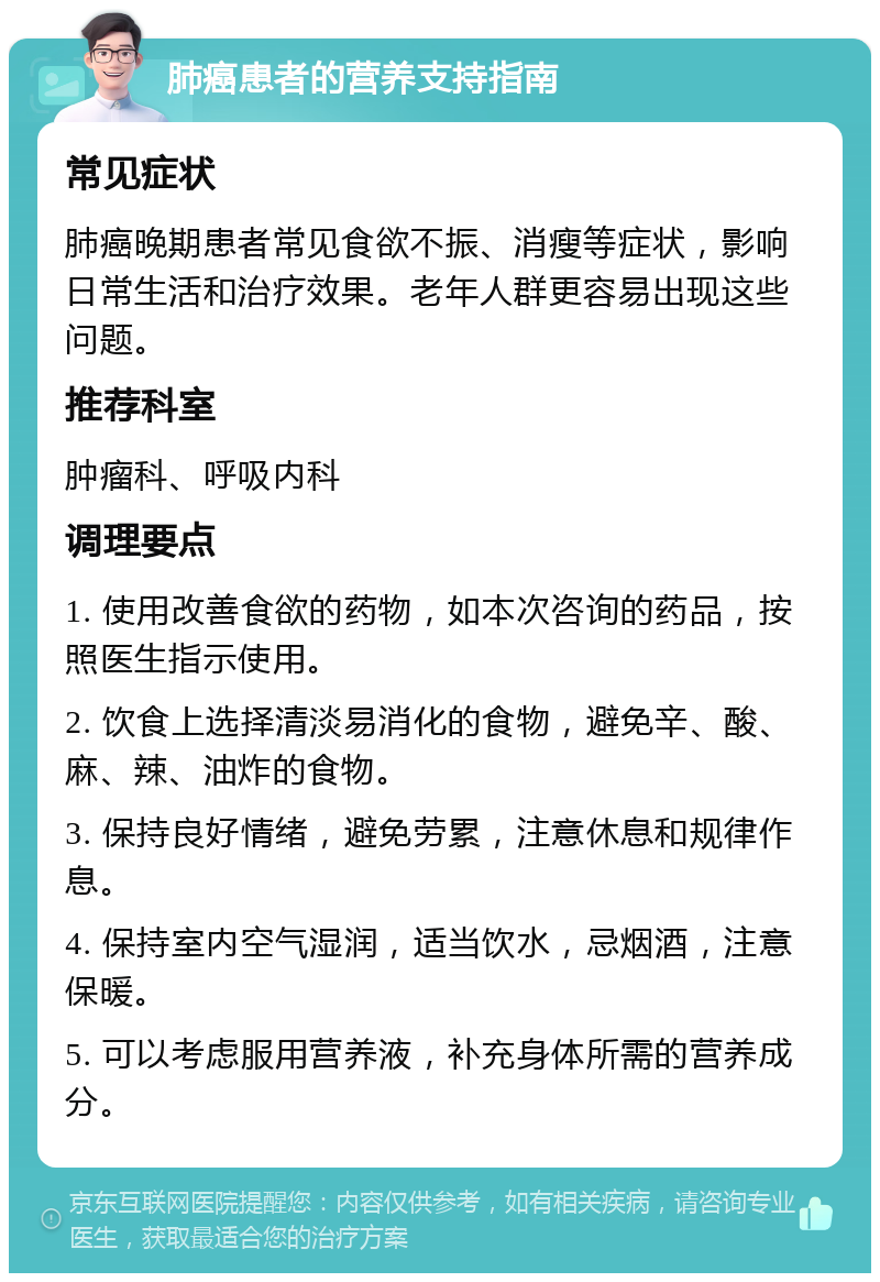 肺癌患者的营养支持指南 常见症状 肺癌晚期患者常见食欲不振、消瘦等症状，影响日常生活和治疗效果。老年人群更容易出现这些问题。 推荐科室 肿瘤科、呼吸内科 调理要点 1. 使用改善食欲的药物，如本次咨询的药品，按照医生指示使用。 2. 饮食上选择清淡易消化的食物，避免辛、酸、麻、辣、油炸的食物。 3. 保持良好情绪，避免劳累，注意休息和规律作息。 4. 保持室内空气湿润，适当饮水，忌烟酒，注意保暖。 5. 可以考虑服用营养液，补充身体所需的营养成分。