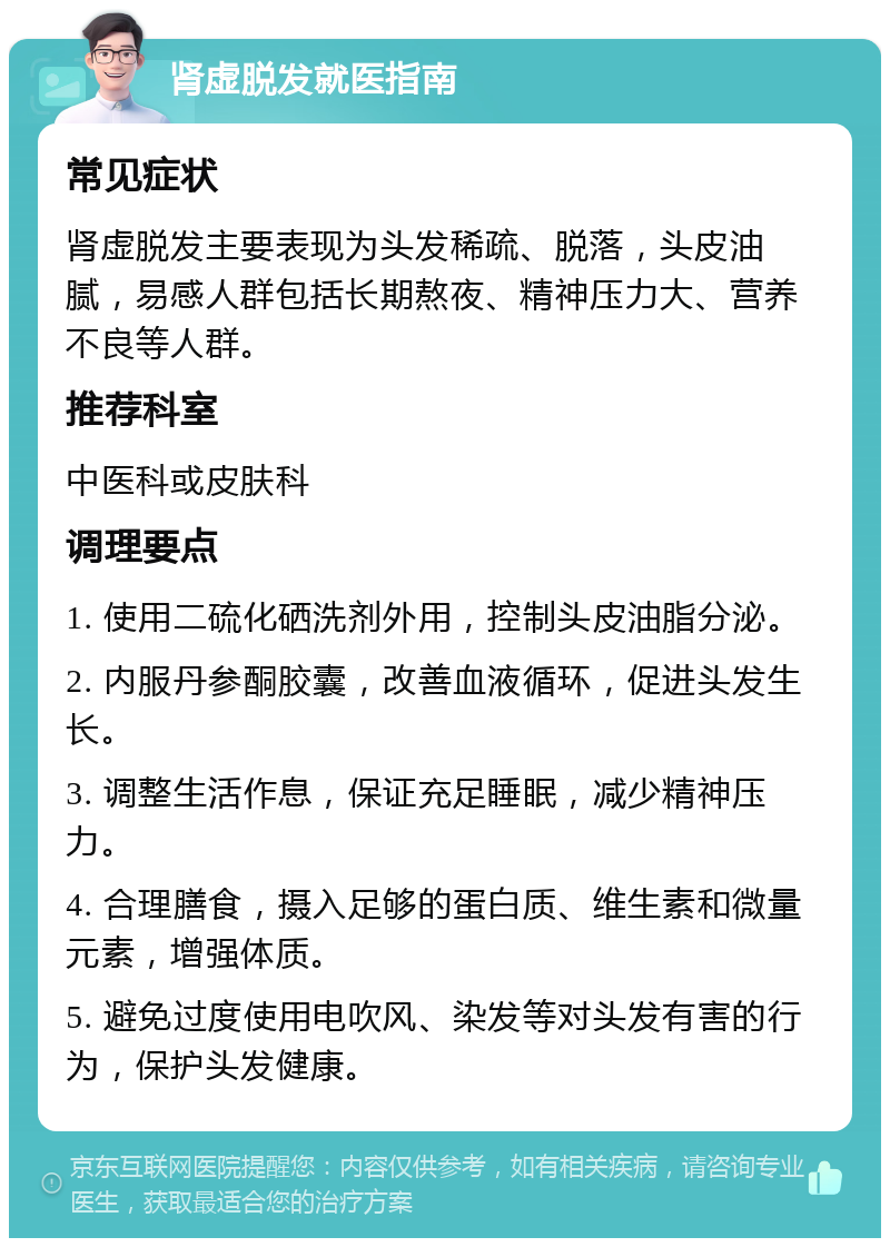 肾虚脱发就医指南 常见症状 肾虚脱发主要表现为头发稀疏、脱落，头皮油腻，易感人群包括长期熬夜、精神压力大、营养不良等人群。 推荐科室 中医科或皮肤科 调理要点 1. 使用二硫化硒洗剂外用，控制头皮油脂分泌。 2. 内服丹参酮胶囊，改善血液循环，促进头发生长。 3. 调整生活作息，保证充足睡眠，减少精神压力。 4. 合理膳食，摄入足够的蛋白质、维生素和微量元素，增强体质。 5. 避免过度使用电吹风、染发等对头发有害的行为，保护头发健康。