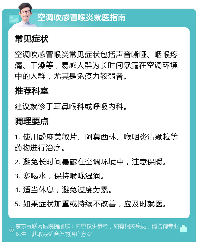 空调吹感冒喉炎就医指南 常见症状 空调吹感冒喉炎常见症状包括声音嘶哑、咽喉疼痛、干燥等，易感人群为长时间暴露在空调环境中的人群，尤其是免疫力较弱者。 推荐科室 建议就诊于耳鼻喉科或呼吸内科。 调理要点 1. 使用酚麻美敏片、阿莫西林、喉咽炎清颗粒等药物进行治疗。 2. 避免长时间暴露在空调环境中，注意保暖。 3. 多喝水，保持喉咙湿润。 4. 适当休息，避免过度劳累。 5. 如果症状加重或持续不改善，应及时就医。