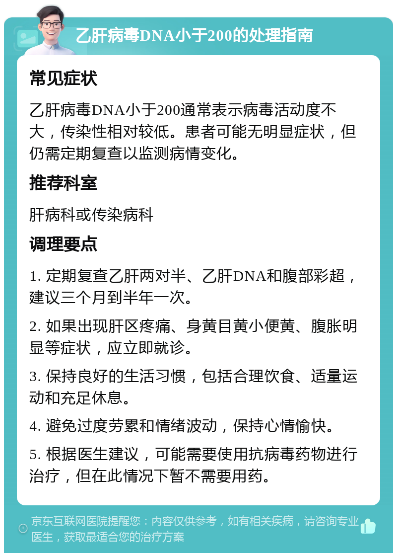 乙肝病毒DNA小于200的处理指南 常见症状 乙肝病毒DNA小于200通常表示病毒活动度不大，传染性相对较低。患者可能无明显症状，但仍需定期复查以监测病情变化。 推荐科室 肝病科或传染病科 调理要点 1. 定期复查乙肝两对半、乙肝DNA和腹部彩超，建议三个月到半年一次。 2. 如果出现肝区疼痛、身黄目黄小便黄、腹胀明显等症状，应立即就诊。 3. 保持良好的生活习惯，包括合理饮食、适量运动和充足休息。 4. 避免过度劳累和情绪波动，保持心情愉快。 5. 根据医生建议，可能需要使用抗病毒药物进行治疗，但在此情况下暂不需要用药。